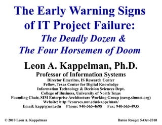 The Early Warning Signs
             y        g g
      of IT Project Failure:
            The Deadly Dozen &
       The F
       Th Four Horsemen of Doom
                H          fD
          Leon A. K
          L    A Kappelman, Ph.D.
                      l     Ph D
                 Professor of Information Systems
                                           y
                      Director Emeritus, IS Research Center
                    Fellow, Texas Center for Digital Knowledge
                Information Technology & Decision Sciences Dept.
                   College of Business, University of North Texas
                              Business
   Founding Chair, SIM Enterprise Architecture Working Group (eawg.simnet.org)
                    Website: http://courses.unt.edu/kappelman/
        Email: kapp@unt.edu Phone: 940-565-4698 Fax: 940-565-4935
                  pp@


© 2010 Leon A. Kappelman                                    Baton Rouge: 5-Oct-2010
 