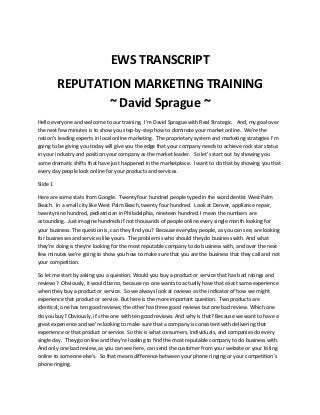 EWS TRANSCRIPT
REPUTATION MARKETING TRAINING
~ David Sprague ~
Hello everyone and welcome to our training. I'm David Sprague with Real Strategic. And, my goal over
the next few minutes is to show you step-by-step how to dominate your market online. We’re the
nation’s leading experts in local online marketing. The proprietary system and marketing strategies I'm
going to be giving you today will give you the edge that your company needs to achieve rock star status
in your industry and position your company as the market leader. So let’s start out by showing you
some dramatic shifts that have just happened in the marketplace. I want to do that by showing you that
every day people look online for your products and services.
Slide 1
Here are some stats from Google. Twenty four hundred people typed in the word dentist West Palm
Beach. In a small city like West Palm Beach, twenty four hundred. Look at Denver, appliance repair,
twenty nine hundred, pediatrician in Philadelphia, nineteen hundred. I mean the numbers are
astounding. Just imagine hundreds if not thousands of people online every single month looking for
your business. The question is, can they find you? Because everyday people, as you can see, are looking
for businesses and services like yours. The problem is who should they do business with. And what
they're doing is they're looking for the most reputable company to do business with, and over the next
few minutes we’re going to show you how to make sure that you are the business that they call and not
your competition.
So let me start by asking you a question. Would you buy a product or service that has bad ratings and
reviews? Obviously, it would be no, because no one wants to actually have that exact same experience
when they buy a product or service. So we always look at reviews as the indicator of how we might
experience that product or service. But here is the more important question. Two products are
identical; one has ten good reviews; the other has three good reviews but one bad review. Which one
do you buy? Obviously, it's the one with ten good reviews. And why is that? Because we want to have a
great experience and we’re looking to make sure that a company is consistent with delivering that
experience or that product or service. So this is what consumers, individuals, and companies do every
single day. They go online and they're looking to find the most reputable company to do business with.
And only one bad review, as you can see here, can send the customer from your website or your listing
online to someone else's. So that means difference between your phone ringing or your competition's
phone ringing.

 