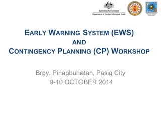EARLY WARNING SYSTEM (EWS) 
AND 
CONTINGENCY PLANNING (CP) WORKSHOP 
Brgy. Pinagbuhatan, Pasig City 
9-10 OCTOBER 2014 
 