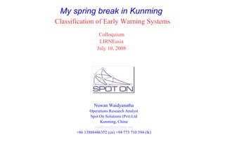 My spring break in Kunming
Classification of Early Warning Systems
                   Colloquium
                   LIRNEasia
                  July 10, 2008




                Nuwan Waidyanatha
              Operations Research Analyst
              Spot On Solutions (Pvt) Ltd
                   Kunming, China
                waidyanatha@lirne.net
       +86 13888446352 (cn) +94 773 710 394 (lk)
 