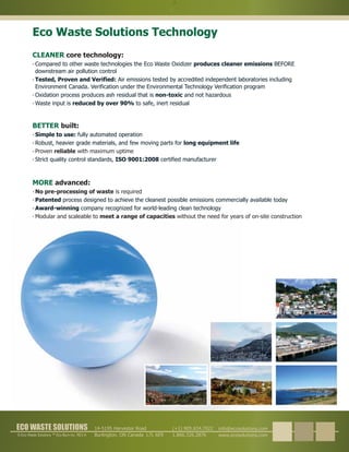 © Eco Waste Solutions ™ Eco Burn Inc. REV A
ECO WASTE SOLUTIONSECO WASTE SOLUTIONS info@ecosolutions.com
www.ecosolutions.com
(+1) 905.634.7022
1.866.326.2876
14-5195 Harvester Road
Burlington, ON Canada L7L 6E9
Eco Waste Solutions Technology
MORE advanced
No pre-processing of waste
meet a range of capacities
is required
Modular and scaleable to without the need for years of on-site construction
:
 
 
 
 
Patented
Award-winning
process designed to achieve the cleanest possible emissions commercially available today
company recognized for world-leading clean technology
CLEANER core technology:
 
 
 
 
Compared to other waste technologies the Eco Waste Oxidizer BEFORE
downstream air pollution control
Oxidation process produces ash residual that is and not hazardous
Waste input is to safe, inert residual
produces cleaner emissions
non-toxic
reduced by over 90%
Tested, Proven and Verified: Air emissions tested by accredited independent laboratories including
Environment Canada. Verification under the Environmental Technology Verification program
BETTER built
Proven with maximum uptimereliable
:
 
 
 
 
Simple to use:
long equipment life
ISO 9001:2008
fully automated operation
Robust, heavier grade materials, and few moving parts for
Strict quality control standards, certified manufacturer
 