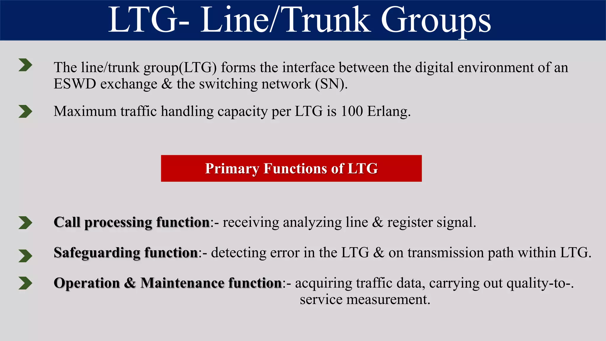 LTG- Line/Trunk Groups
The line/trunk group(LTG) forms the interface between the digital environment of an
ESWD exchange & the switching network (SN).
Primary Functions of LTG
Maximum traffic handling capacity per LTG is 100 Erlang.
Call processing function:- receiving analyzing line & register signal.
Safeguarding function:- detecting error in the LTG & on transmission path within LTG.
Operation & Maintenance function:- acquiring traffic data, carrying out quality-to-.
service measurement.
 