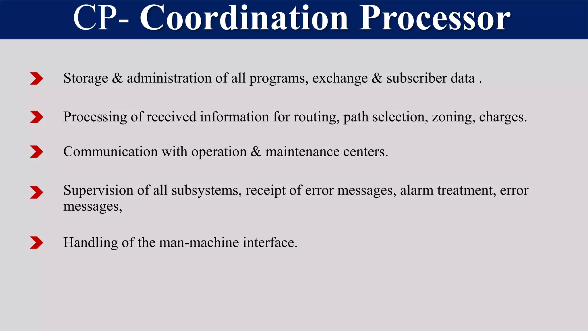 CP- Coordination Processor
Storage & administration of all programs, exchange & subscriber data .
Processing of received information for routing, path selection, zoning, charges.
Communication with operation & maintenance centers.
Supervision of all subsystems, receipt of error messages, alarm treatment, error
messages,
Handling of the man-machine interface.
 