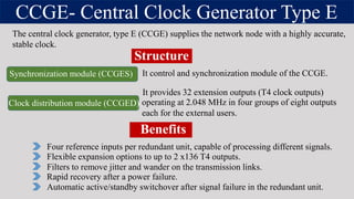 CCGE- Central Clock Generator Type E
The central clock generator, type E (CCGE) supplies the network node with a highly accurate,
stable clock.
Four reference inputs per redundant unit, capable of processing different signals.
Filters to remove jitter and wander on the transmission links.
Automatic active/standby switchover after signal failure in the redundant unit.
Structure
Flexible expansion options to up to 2 x136 T4 outputs.
Rapid recovery after a power failure.
It provides 32 extension outputs (T4 clock outputs)
Synchronization module (CCGES) It control and synchronization module of the CCGE.
Clock distribution module (CCGED) operating at 2.048 MHz in four groups of eight outputs
each for the external users.
Benefits
 