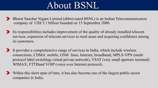 About BSNL
Bharat Sanchar Nigam Limited (abbreviated BSNL) is an Indian Telecommunication
company of US$ 5.1 billion founded on 15 September 2000.
Its responsibilities includes improvement of the quality of already installed telecom
services, expansion of telecom services in rural areas and acquiring confidence among
its customers.
It provides a comprehensive range of services in India, which include wireless
connections, CDMA mobile, GSM lines, Internet, broadband, MPLS-VPN (multi
protocol label switching-virtual private network), VSAT (very small aperture terminal)
WIMAX, FTTHand VOIP (voice over Internet protocol).
Within this short span of time, it has also become one of the largest public sector
companies in India.
 