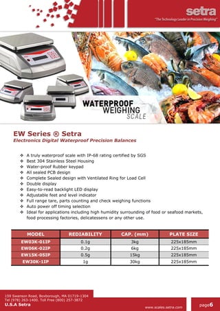 159 Swanson Road, Boxborough, MA 01719-1304
Tel (978) 263-1400. Toll Free (800) 257-3872
U.S.A Setra
www.scales.setra.com
page6
EW Series ® Setra
Electronics Digital Waterproof Precision Balances
 A truly waterproof scale with IP-68 rating certified by SGS
 Best 304 Stainless Steel Housing
 Water-proof Rubber keypad
 All sealed PCB design
 Complete Sealed design with Ventilated Ring for Load Cell
 Double display
 Easy-to-read backlight LED display
 Adjustable feet and level indicator
 Full range tare, parts counting and check weighing functions
 Auto power off timing selection
 Ideal for applications including high humidity surrounding of food or seafood markets,
food processing factories, delicatessens or any other use.
MODEL REDIABILITY CAP. (mm) PLATE SIZE
EW03K-01IP 0.1g 3kg 225x185mm
EW06K-02IP 0.2g 6kg 225x185mm
EW15K-05IP 0.5g 15kg 225x185mm
EW30K-1IP 1g 30kg 225x185mm
 