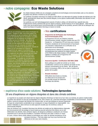 notre compagnie: Eco Waste Solutions
La majorité de nos projets sont situés dans les régions éloignées d'Amérique du Nord et du Sud. Dans ces endroits, les options traditionnelles
de gestion des déchets ne sont pas envisageables et ont, dans certains cas, causé des dommages considérables à l'environnement. D'autres
options, comme le transport des déchets vers d'autres sites, ne sont pas pratiques et peuvent augmenter
le risque de contamination accidentelle et par conséquent, le risque d'exposition en responsabilité. Une
solution réalisable sur place demeure la seule approche durable pour de nombreux camps et
communautés éloignés.
Dans de nombreux cas, l'oxydation thermique des déchets est exigée par les réglementations régionales
de l'environnement afin de protéger la faune locale qui pourrait autrement être attirée vers le site
d'élimination des déchets. Dans certaines régions, de dangereux prédateurs constituent une menace
importante pour la sécurité des travailleurs. L'oxydation thermique peut aider à réduire ce risque.
En outre, certains clients d'EWS utilisent la technologie pour traiter les déchets biomédicaux et les
carcasses d'animaux. C’est avec plaisir que nous vous fournirons des
références en lien avec votre industrie.
20 ans d'expérience en régions éloignées et dans des climats extrêmes
expérience d’eco waste solutions: Technologies éprouvées
Programme de Vérification des Technologies
Environnementales (VTE)
Le Programme VTE est une initiative conjointe
d'Environnement Canada, Industrie Canada émis par VTE
Canada inc. Le Programme VTE est conçu pour soutenir
l'industrie canadienne de l'environnement en fournissant
une évaluation indépendante et la vérification de la
performance de la technologie.
Les performances relatives aux données d'émissions
atmosphériques des systèmes Eco Waste Oxidizer
(VTE 97005) et Bio Waste Oxidizer (VTE 00005) ont été
validées et vérifiées par le Programme VTE
d'Environnement Canada.
Assurance Qualité : Certification ISO 9001:2008
Notre politique de qualité est centrée sur le client.
L'amélioration continue de nos systèmes est basée sur les
précieux commentaires de nos clients. Afin de donner
suite à ce processus, EWS a mis sur pied un système de
gestion de la qualité.
Nos certifications
Brevets mondiaux
EWS détient des brevets au Canada,
aux États-Unis et en Europe pour
son procédé exclusif de traitement
thermique des déchets.
Eco Waste Solutions (EWS) est une compagnie canadienne de technologies environnementales axée sur les solutions
de gestion des déchets à l'endroit où ils sont générés.
Les systèmes d'oxydation thermique Eco Waste de EWS offrent une alternative de gestion durable des déchets pour des
clients, généralement situés dans des endroits éloignés, où les options traditionnelles d'élimination des déchets ne sont
pas envisageables.
Ces systèmes, qui sont technologiquement avancés et faciles à utiliser, ont démontré leur capacité dans des
emplacements miniers extrêmes tels que les régions arctiques, climats tropicaux et en haute altitude. Cette feuille de
route, ainsi que la performance environnementale et la durabilité de ses produits, permet à EWS de se distinguer des
autres fournisseurs d'oxydation thermique à travers le monde.
EWS est une entreprise privée située à Burlington en
Ontario. Fondée en 1994, nous avons gagné une
forte popularité au sein de secteurs clés en faisant
preuve de leadership dans la conception, la qualité,
l'intégration de nos systemes vos projets et un
excellent service à la clientèle. Nos clients de
l'industrie, des mines, du gaz, du pétrole et de
l'armée ont des exigences très spécifiques. Nous
comprenons que ces industries ont besoin de
fournisseurs qui offrent des équipements robustes et
fiables qui leur permettent de respecter les
engagements par rapport à la protection de
l'environnement et à la sécurité des travailleurs. Ce
sont également des valeurs importantes pour EWS.
Notre compagnie a fait de grands efforts pour
équilibrer ces objectifs avec la nécessité d'être
concurrentielle. Le résultat est une gamme de
produits qui a d'excellentes références et qui a
rapidement acquis de la notoriété dans notre
industrie. Nos activités d'affaires sont axées sur le
partenariat avec nos clients afin de leur fournir une
solution personnalisée.
Notre expertise interne comprend la gestion de
projets, l'orientation réglementaire, l'ingénierie, la
conception des produits et la fabrication. Les services
de réalisation de projets comprennent une gestion
des projets et des contrôles personnalisés, l'assistance
au niveau de l'obtention des permis, la supervision
de l'installation, le démarrage des équipements, la
formation des opérateurs, le soutien technique, le
contrat d'entretien ou les services d'entretien sur
demande.
 