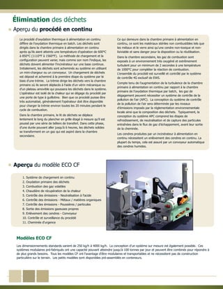 1. Système de chargement en continu
2. Oxydation primaire des déchets
3. Combustion des gaz volatiles
4. Chaudière de récupération de la chaleur
5. Contrôle des émissions - Neutralisation à l'acide
6. Contrôle des émissions - Métaux / matières organiques
7. Contrôle des émissions - Poussières / particules
8. Sortie des émissions gazeuses propres
9. Enlèvement des cendres - Convoyeur
10. Contrôle et surveillance du procédé
11. Cheminée d'urgence
Le procédé d'oxydation thermique à alimentation en continu
diffère de l'oxydation thermique en batch. Les déchets sont
dirigés dans la chambre primaire à alimentation en continu
après qu'ils aient atteints une température d'opération de 600°C
à 850°C (1110°F à 1560°F). La méthode de chargement et la
configuration peuvent varier, mais comme son nom l'indique, les
déchets doivent alimenter l'incinérateur sur une base continue.
Initialement, les déchets sont acheminés au système en utilisant
un mini-chargeur ou un convoyeur. Un chargement de déchets
est déposé et acheminé à la première étape du système par le
biais d'une trémie. La trémie dirige les déchets vers la chambre
primaire où ils seront déplacés à l'aide d'un vérin mécanique ou
d'un plateau amovible qui poussera les déchets dans le système.
L'opérateur est isolé de la chaleur qui se dégage du procédé par
une porte de type à guillotine. Bien que ce procédé puisse être
très automatisé, généralement l'opérateur doit être disponible
pour charger la trémie environ toutes les 20 minutes pendant le
cycle de combustion.
Dans la chambre primaire, le lit de déchets se déplace
lentement le long du plancher en grille étagé à mesure qu'il est
poussé par une série de béliers de transfert. Dans cette phase,
d'une durée pouvant aller jusqu'à 6 heures, les déchets solides
se transforment en un gaz qui est aspiré dans la chambre
secondaire.
Ce qui demeure dans la chambre primaire à alimentation en
continu, ce sont les matériaux stériles non combustibles tels que
les métaux et le verre ainsi qu'une cendre non-toxique et non-
lixiviable et sans danger pour la disposition ou la réutilisation.
Dans la chambre secondaire, les gaz de combustion sont
exposés à un environnement très oxygéné et extrêmement
turbulent pour un minimum de 2 secondes à une température
de 1000°C pour compléter la réaction de combustion.
L'ensemble du procédé est surveillé et contrôlé par le système
de contrôle 4G exclusif de EWS.
Compte tenu de l'augmentation de la turbulence de la chambre
primaire à alimentation en continu par rapport à la chambre
primaire de l'oxydation thermique par batch, les gaz de
dégagement peuvent nécessiter un système de contrôle de la
pollution de l'air (APC). La conception du système de contrôle
de la pollution de l'air sera déterminée par les niveaux
d'émissions imposés par la réglementation environnementale
locale ainsi que la composition des déchets. Typiquement, la
conception du système APC comprend les étapes de
refroidissement, de neutralisation et de capture des particules
entraînées dans le flux de gaz d'échappement, avant leur sortie
de la cheminée.
Les cendres produites par un incinérateur à alimentation en
continu nécessitent un enlèvement des cendres en continu. La
plupart du temps, cela est assuré par un convoyeur automatique
des cendres humides.
Modèles ECO CF
1
2
3
4
5
6
7
8
9
10
11
Aperçu du procédé en continu
Élimination des déchets
Aperçu du modèle ECO CF
Les dimensionnements standards varient de 250 kg/h à 4000 kg/h. La conception d'un système sur mesure est également possible. Ces
systèmes modulaires pré-fabriqués ont une capacité pouvant atteindre jusqu'à 100 tonnes par jour et peuvent être combinés pour répondre à
de plus grands besoins. Tous les modèles CF ont l'avantage d'être modulaires et transportables et ne nécessitent pas de construction
particulière sur le terrain. Les petits modèles sont disponibles pré-assemblés en conteneurs.
 
