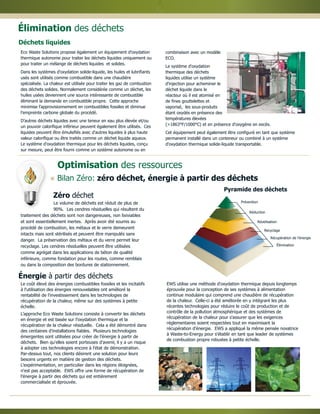 Pyramide des déchets
Optimisation des ressources
Le coût élevé des énergies combustibles fossiles et les incitatifs
à l'utilisation des énergies renouvelables ont amélioré la
rentabilité de l'investissement dans les technologies de
récupération de la chaleur, même sur des systèmes à petite
échelle.
L'approche Eco Waste Solutions consiste à convertir les déchets
en énergie et est basée sur l'oxydation thermique et la
récupération de la chaleur résiduelle. Cela a été démontré dans
des centaines d'installations fiables. Plusieurs technologies
émergentes sont utilisées pour créer de l'énergie à partir de
déchets. Bien qu'elles soient porteuses d'avenir, il y a un risque
à adopter ces technologies encore à l'état de démonstration.
Par-dessus tout, nos clients désirent une solution pour leurs
besoins urgents en matière de gestion des déchets.
L'expérimentation, en particulier dans les régions éloignées,
n'est pas acceptable. EWS offre une forme de récupération de
l'énergie à partir des déchets qui est entièrement
commercialisée et éprouvée.
EWS utilise une méthode d'oxydation thermique depuis longtemps
éprouvée pour la conception de ses systèmes à alimentation
continue modulaire qui comprend une chaudière de récupération
de la chaleur. Celle-ci a été améliorée en y intégrant les plus
récentes technologies pour réduire le coût de production et de
contrôle de la pollution atmosphérique et des systèmes de
récupération de la chaleur pour s'assurer que les exigences
réglementaires soient respectées tout en maximisant la
récupération d'énergie. EWS a appliqué la même pensée novatrice
à Waste-to-Energy pour s'établir en tant que leader de systèmes
de combustion propre robustes à petite échelle.
Zéro déchet
Eco Waste Solutions propose également un équipement d'oxydation
thermique autonome pour traiter les déchets liquides uniquement ou
pour traiter un mélange de déchets liquides et solides.
Dans les systèmes d'oxydation solide-liquide, les huiles et lubrifiants
usés sont utilisés comme combustible dans une chaudière
spécialisée. La chaleur est utilisée pour traiter les gaz de combustion
des déchets solides. Normalement considérée comme un déchet, les
huiles usées deviennent une source intéressante de combustible
éliminant la demande en combustible propre. Cette approche
minimise l'approvisionnement en combustibles fossiles et diminue
l'empreinte carbone globale du procédé.
D'autres déchets liquides avec une teneur en eau plus élevée et/ou
un pouvoir calorifique inférieur peuvent également être utilisés. Ces
liquides peuvent être émulsifiés avec d'autres liquides à plus haute
valeur calorifique ou être traités comme un déchet liquide aqueux.
Le système d'oxydation thermique pour les déchets liquides, conçu
sur mesure, peut être fourni comme un système autonome ou en
combinaison avec un modèle
ECO.
Le système d'oxydation
thermique des déchets
liquides utilise un système
d'injection pour acheminer le
déchet liquide dans le
réacteur où il est atomisé en
de fines gouttelettes et
vaporisé, les sous-produits
étant oxydés en présence des
températures élevées
(>1863°F/1000°C) et en présence d'oxygène en excès.
Cet équipement peut également être configuré en tant que système
permanent installé dans un conteneur ou combiné à un système
d'oxydation thermique solide-liquide transportable.
Prévention
Réduction
Réutilisation
Recyclage
Récupération de l'énergie
Élimination
Le volume de déchets est réduit de plus de
90%. Les cendres résiduelles qui résultent du
traitement des déchets sont non dangereuses, non lixiviables
et sont essentiellement inertes. Après avoir été soumis au
procédé de combustion, les métaux et le verre demeurent
intacts mais sont stérilisés et peuvent être manipulés sans
danger. La préservation des métaux et du verre permet leur
recyclage. Les cendres résiduelles peuvent être utilisées
comme agrégat dans les applications de béton de qualité
inférieure, comme fondation pour les routes, comme remblais
ou dans la composition des bordures de stationnement.
Déchets liquides
Élimination des déchets
Bilan Zéro: zéro déchet, énergie à partir des déchets
Énergie à partir des déchets
 