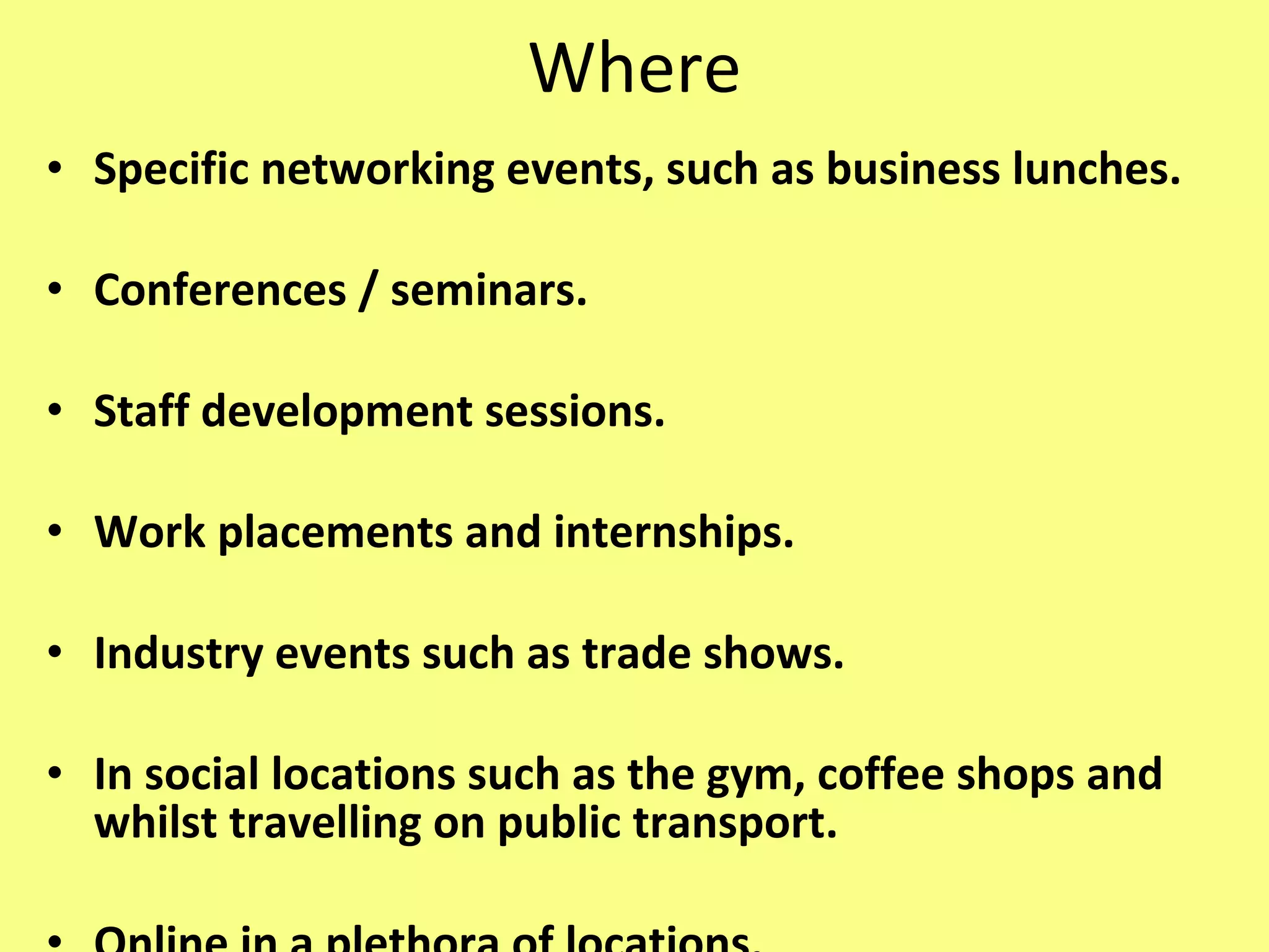 Where Specific networking events, such as business lunches. Conferences / seminars. Staff development sessions. Work placements and internships. Industry events such as trade shows. In social locations such as the gym, coffee shops and whilst travelling on public transport. Online in a plethora of locations. 