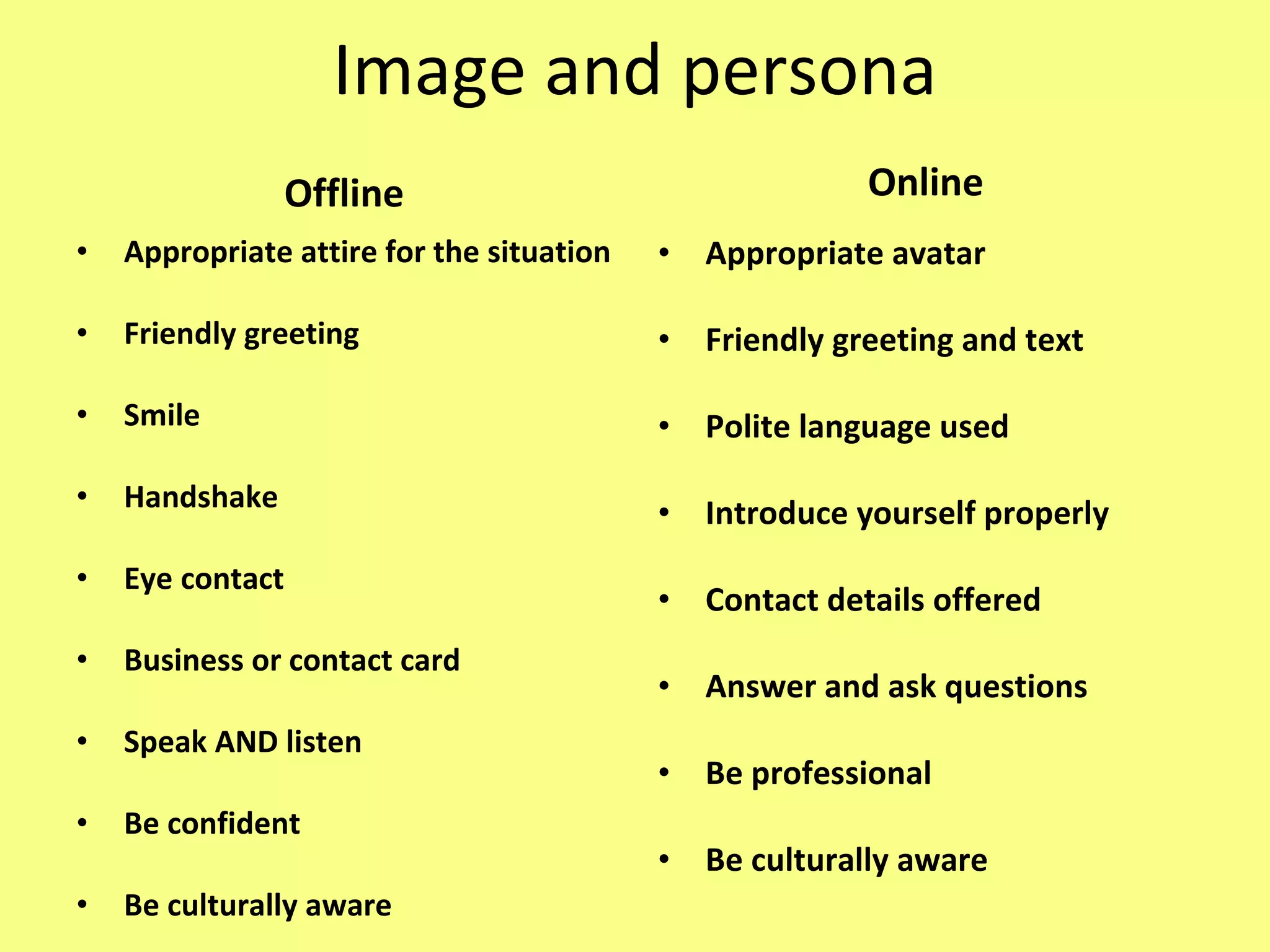 Image and persona Offline Appropriate attire for the situation Friendly greeting Smile Handshake Eye contact Business or contact card Speak AND listen Be confident Be culturally aware Online Appropriate avatar Friendly greeting and text Polite language used Introduce yourself properly Contact details offered Answer and ask questions Be professional Be culturally aware 