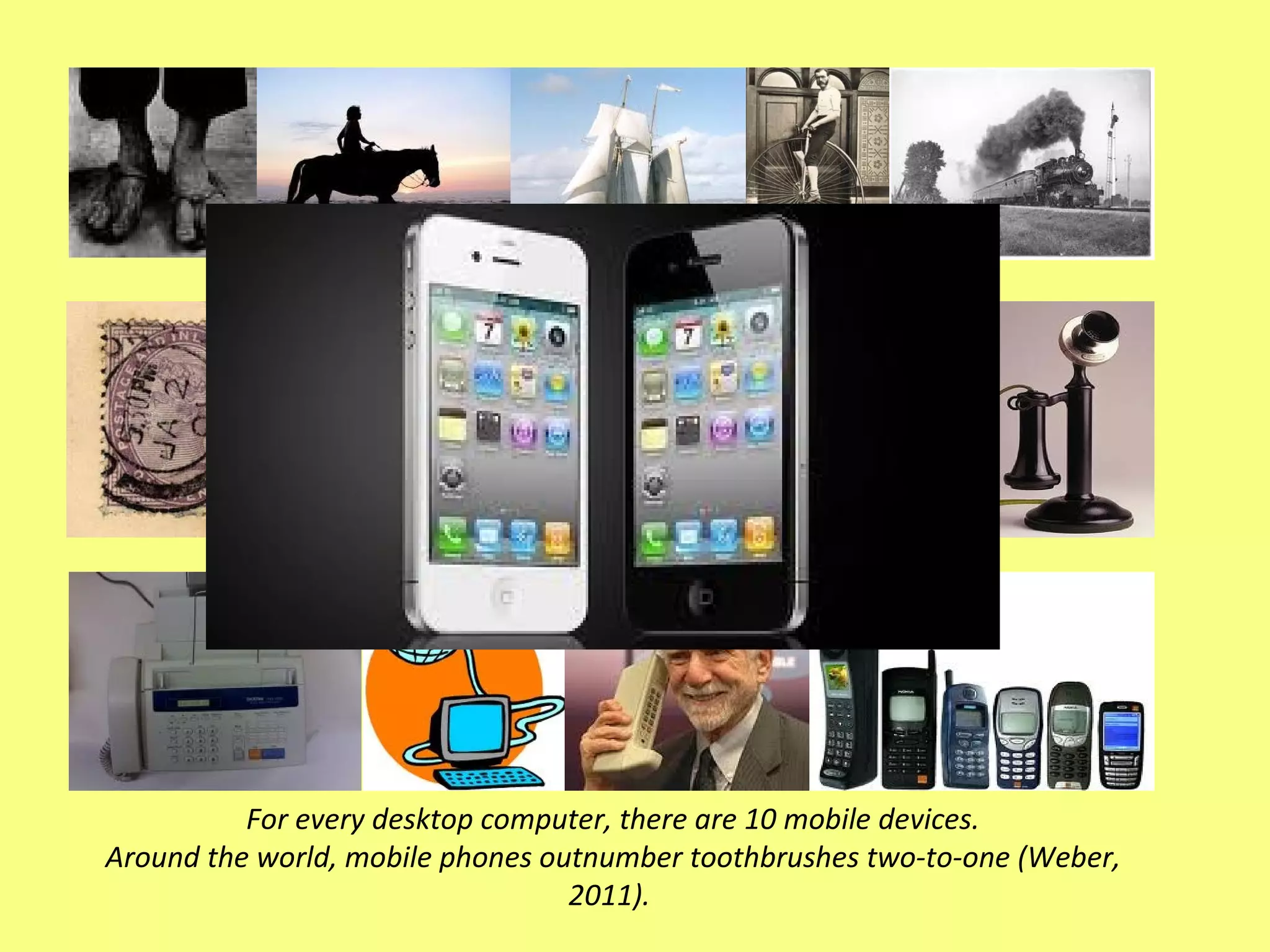 For every desktop computer, there are 10 mobile devices. Around the world, mobile phones outnumber toothbrushes two-to-one (Weber, 2011).  