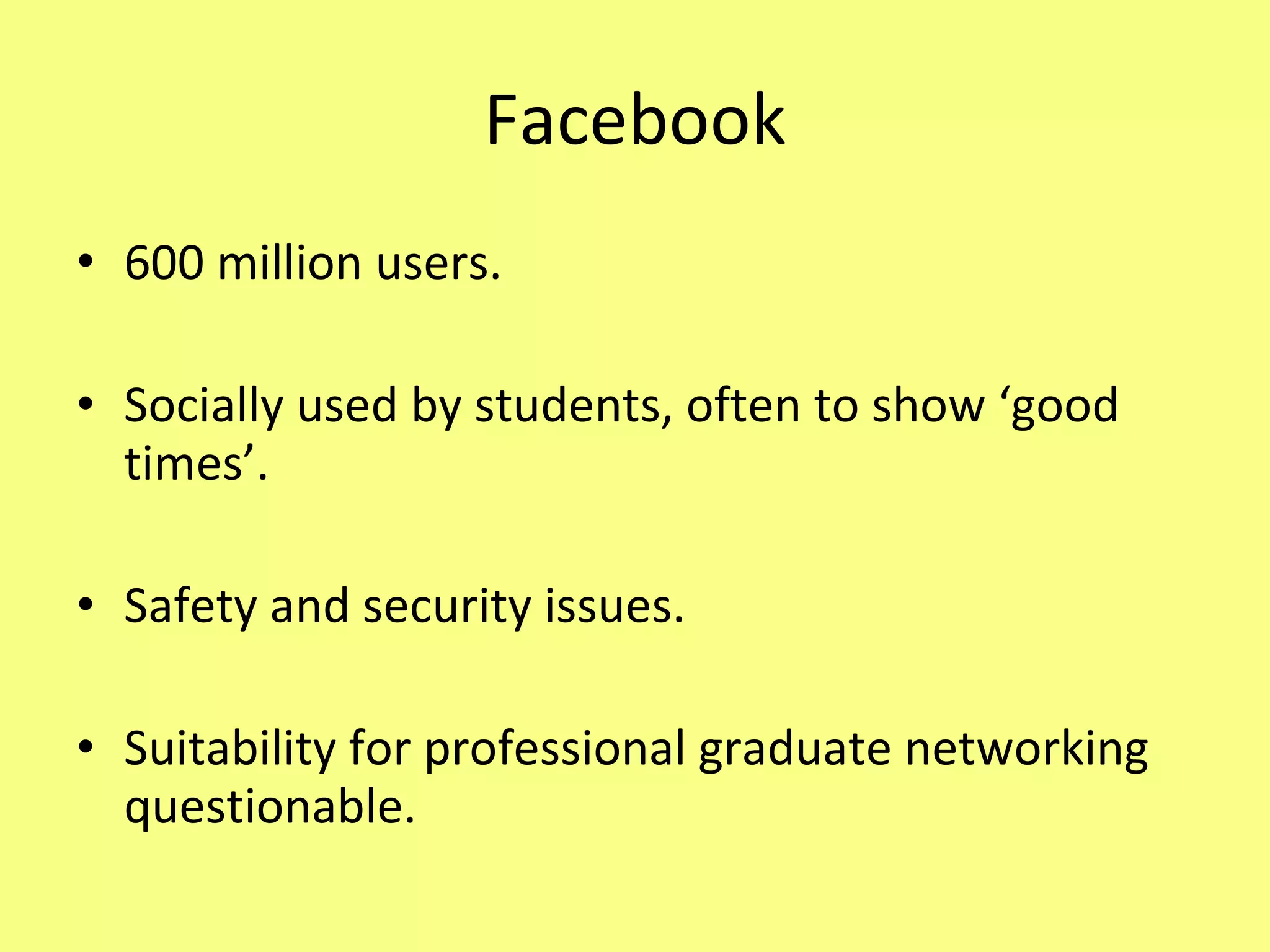 Facebook 600 million users. Socially used by students, often to show ‘good times’. Safety and security issues. Suitability for professional graduate networking questionable. 