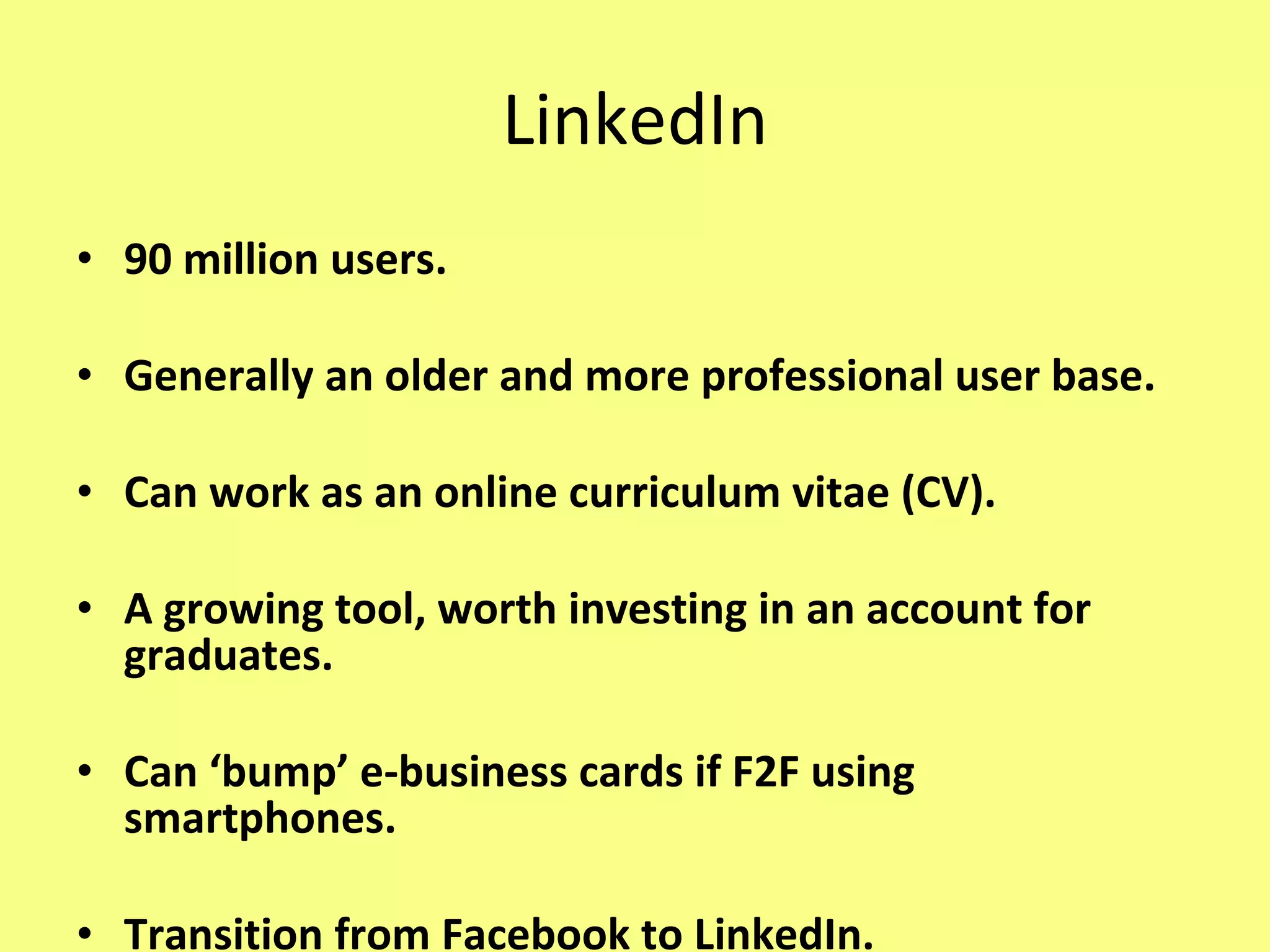 LinkedIn 90 million users. Generally an older and more professional user base. Can work as an online curriculum vitae (CV). A growing tool, worth investing in an account for graduates. Can ‘bump’ e-business cards if F2F using smartphones. Transition from Facebook to LinkedIn. 