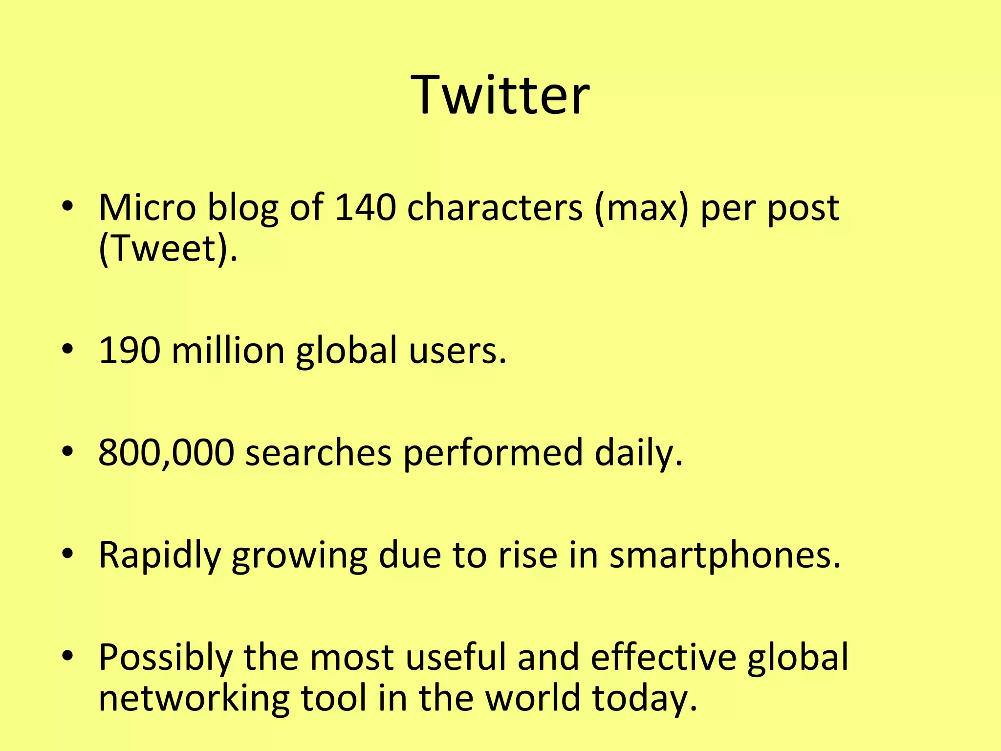 Twitter Micro blog of 140 characters (max) per post (Tweet). 190 million global users. 800,000 searches performed daily. Rapidly growing due to rise in smartphones. Possibly the most useful and effective global networking tool in the world today. 