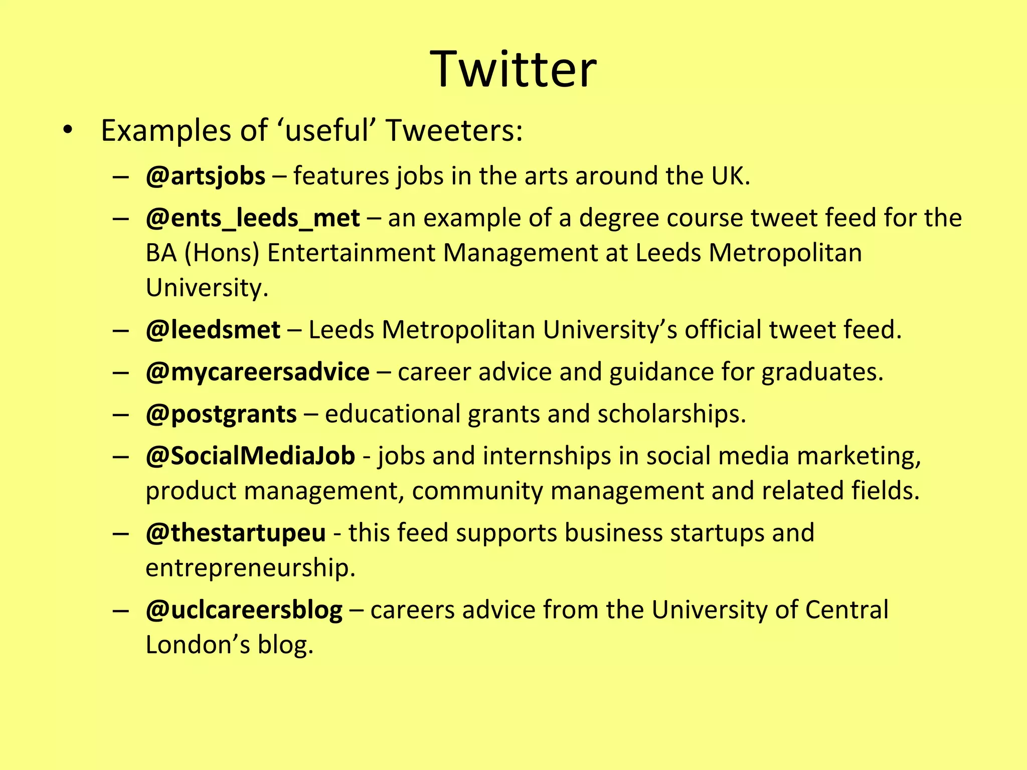 Twitter Examples of ‘useful’ Tweeters: @artsjobs  – features jobs in the arts around the UK. @ents_leeds_met  – an example of a degree course tweet feed for the BA (Hons) Entertainment Management at Leeds Metropolitan University. @leedsmet  – Leeds Metropolitan University’s official tweet feed. @mycareersadvice  – career advice and guidance for graduates. @postgrants  – educational grants and scholarships. @SocialMediaJob  - jobs and internships in social media marketing, product management, community management and related fields. @thestartupeu  - this feed supports business startups and entrepreneurship. @uclcareersblog  – careers advice from the University of Central London’s blog. 