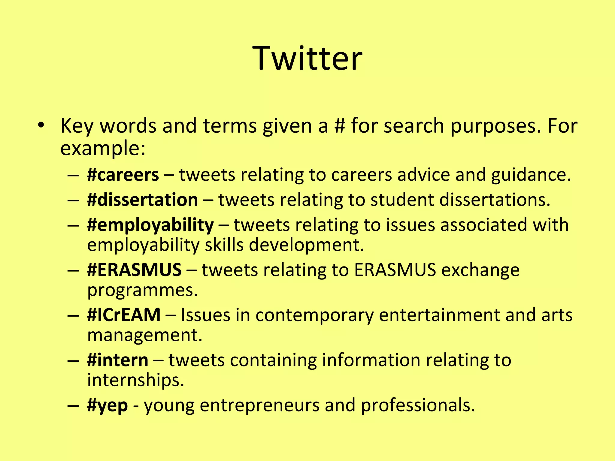 Twitter Key words and terms given a # for search purposes. For example: #careers  – tweets relating to careers advice and guidance. #dissertation  – tweets relating to student dissertations. #employability  – tweets relating to issues associated with employability skills development. #ERASMUS  – tweets relating to ERASMUS exchange programmes. #ICrEAM  – Issues in contemporary entertainment and arts management. #intern  – tweets containing information relating to internships. #yep  - young entrepreneurs and professionals. 