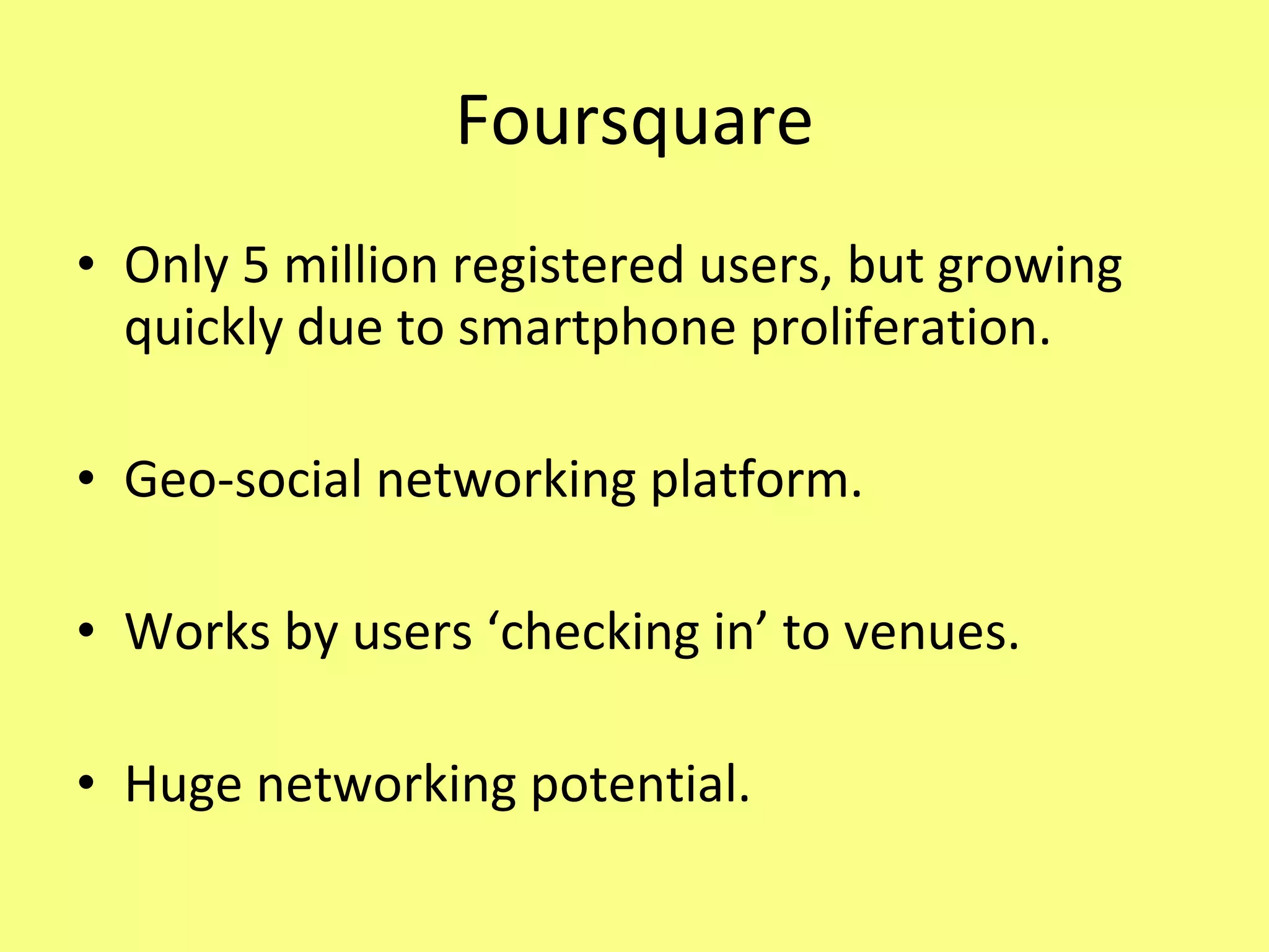 Foursquare Only 5 million registered users, but growing quickly due to smartphone proliferation. Geo-social networking platform. Works by users ‘checking in’ to venues. Huge networking potential. 