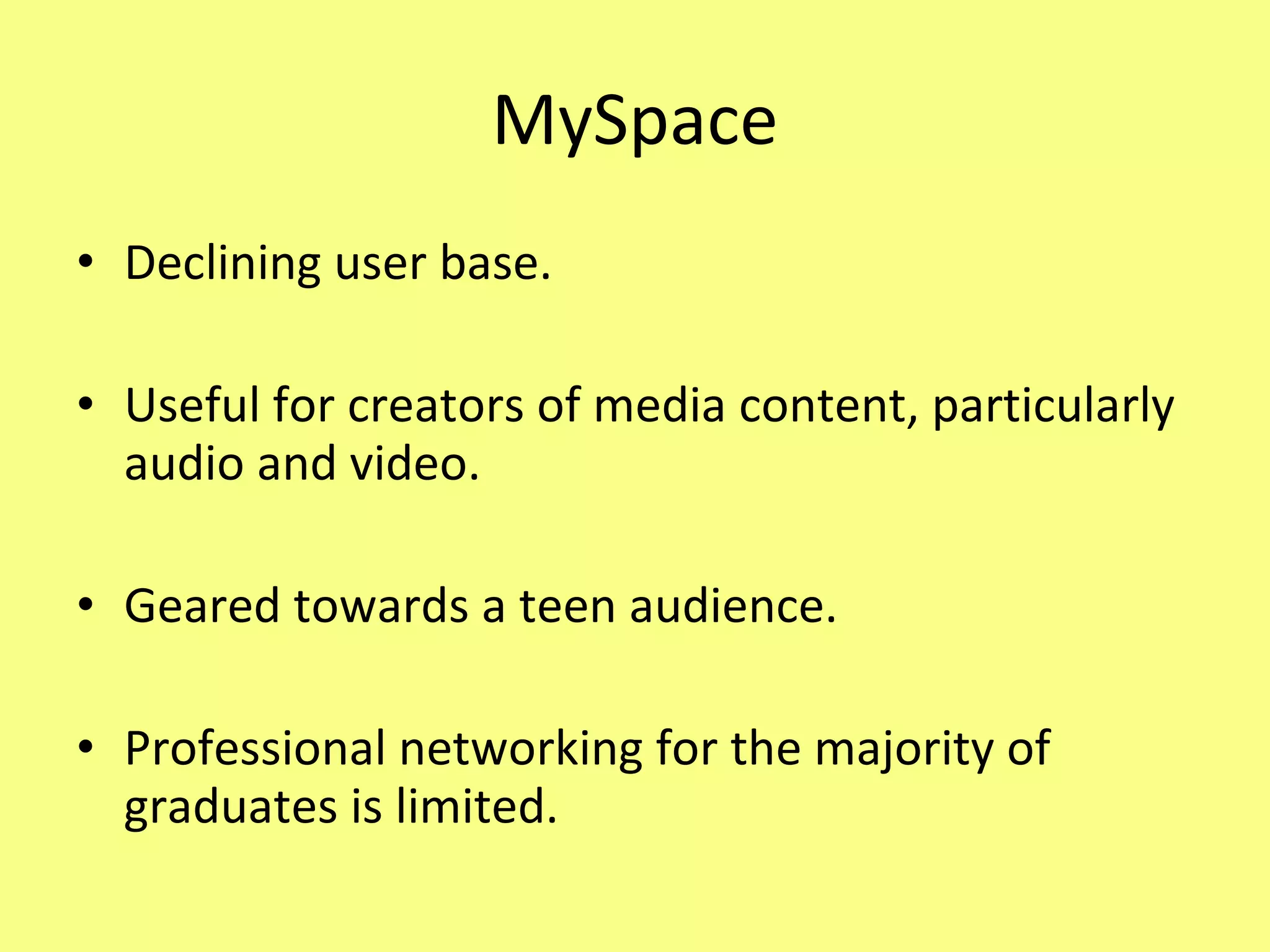 MySpace Declining user base. Useful for creators of media content, particularly audio and video. Geared towards a teen audience. Professional networking for the majority of graduates is limited. 
