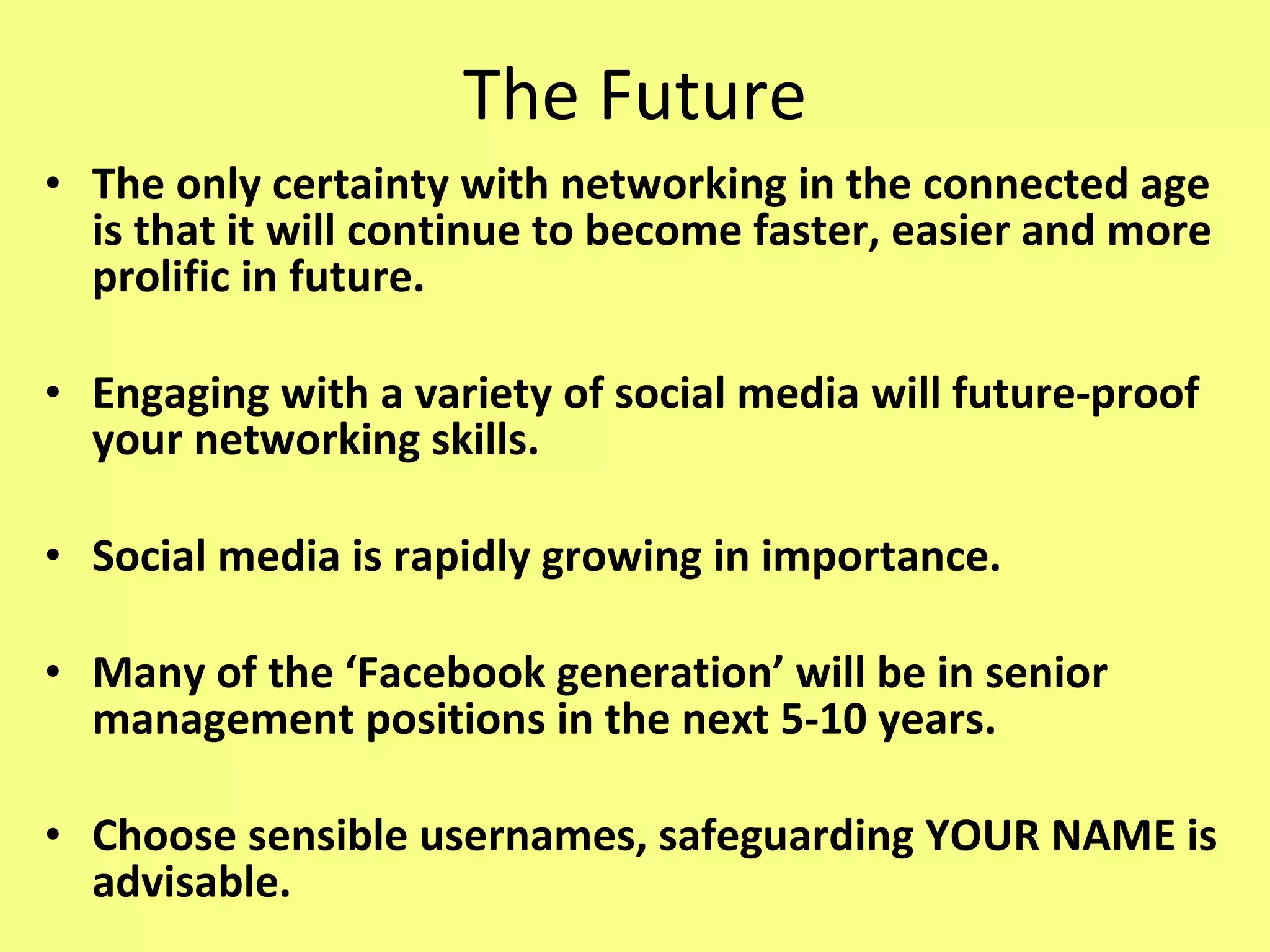 The Future The only certainty with networking in the connected age is that it will continue to become faster, easier and more prolific in future.  Engaging with a variety of social media will future-proof your networking skills. Social media is rapidly growing in importance. Many of the ‘Facebook generation’ will be in senior management positions in the next 5-10 years. Choose sensible usernames, safeguarding YOUR NAME is advisable. 