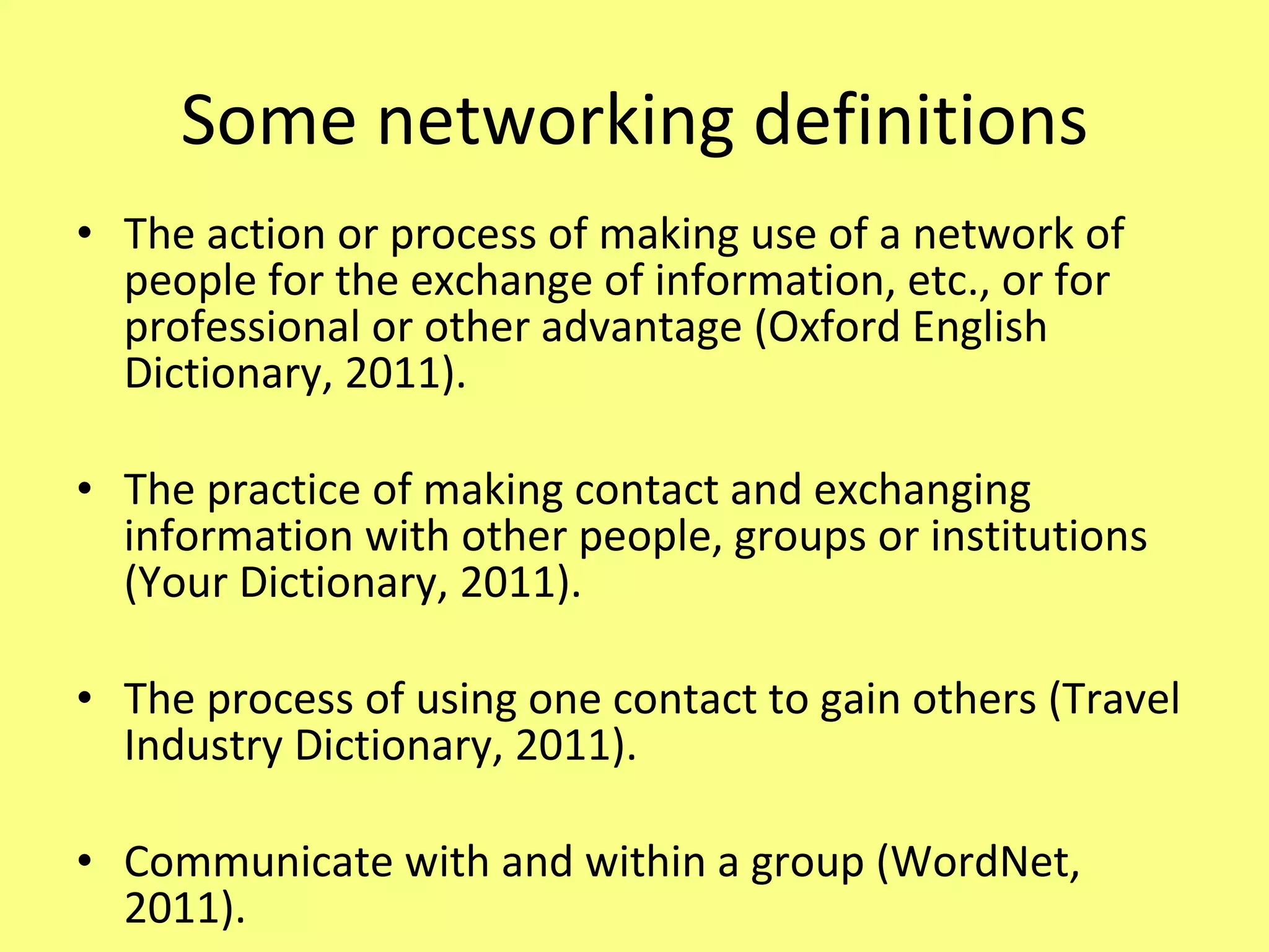Some networking definitions The action or process of making use of a network of people for the exchange of information, etc., or for professional or other advantage (Oxford English Dictionary, 2011). The practice of making contact and exchanging information with other people, groups or institutions (Your Dictionary, 2011). The process of using one contact to gain others (Travel Industry Dictionary, 2011). Communicate with and within a group (WordNet, 2011). 