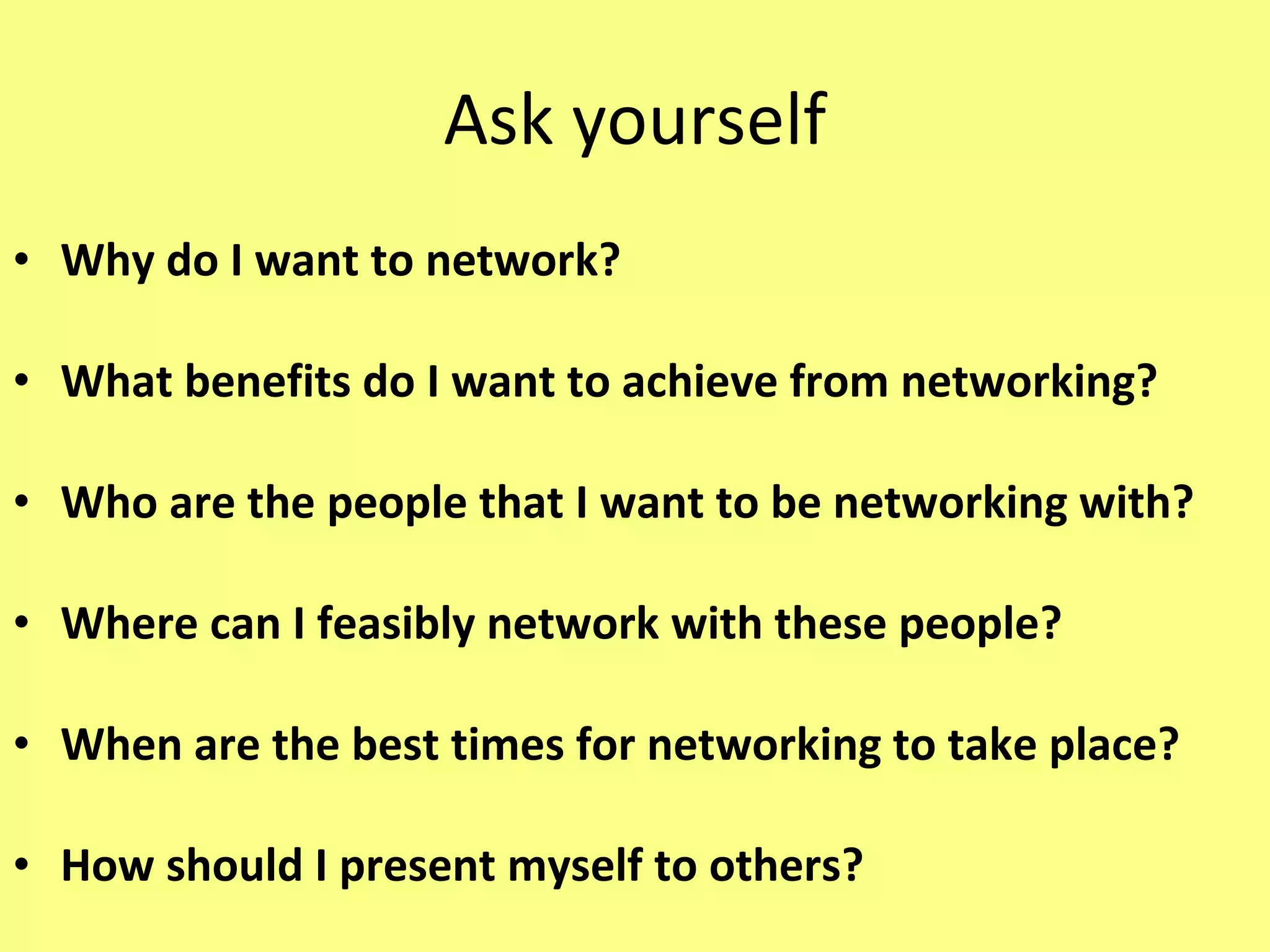 Ask yourself Why do I want to network? What benefits do I want to achieve from networking? Who are the people that I want to be networking with? Where can I feasibly network with these people? When are the best times for networking to take place? How should I present myself to others? 