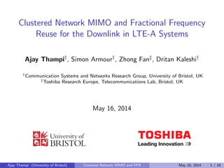 Clustered Network MIMO and Fractional Frequency 
Reuse for the Downlink in LTE-A Systems 
Ajay Thampiy, Simon Armoury, Zhong Fanz, Dritan Kaleshiy 
yCommunication Systems and Networks Research Group, University of Bristol, UK 
zToshiba Research Europe, Telecommunications Lab, Bristol, UK 
May 16, 2014 
Ajay Thampi (University of Bristol) Clustered Network MIMO and FFR May 16, 2014 1 / 18 
 