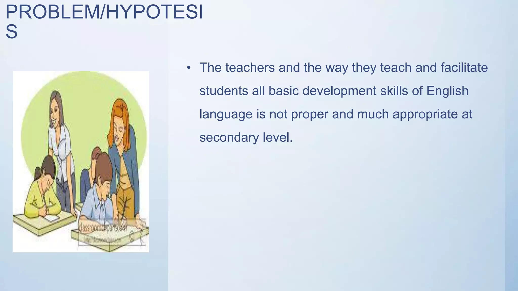 PROBLEM/HYPOTESI
S
• The teachers and the way they teach and facilitate
students all basic development skills of English
language is not proper and much appropriate at
secondary level.
 