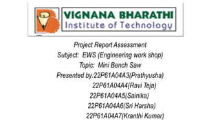Project Report Assessment
Subject: EWS (Engineering work shop)
Topic: Mini Bench Saw
Presented by:22P61A04A3(Prathyusha)
22P61A04A4(Ravi Teja)
22P61A04A5(Sainika)
22P61A04A6(Sri Harsha)
22P61A04A7(Kranthi Kumar)
 
