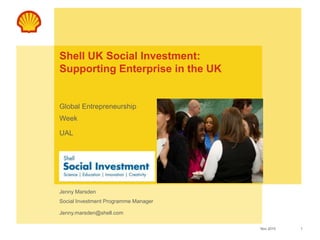 1Nov 2010
Use this area for sub-brand logo, business
or initiative
(Maximum height 1.5cm)
Use this area for cover image
(height 6.5cm, width 8cm)
Shell UK Social Investment:
Supporting Enterprise in the UK
Global Entrepreneurship
Week
UAL
Jenny Marsden
Social Investment Programme Manager
Jenny.marsden@shell.com
 