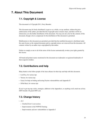 Edgeworld Strategy guide

7. About This Document

     7.1. Copyrigth & License

     This document is © Cpyright 2011, Ferry Boender.


     This document may be freely distributed, in part or as a whole, on any medium, without the prior
     authorization of the author, provided that this Copyright notice remains intact, and there will be no
     obstruction as to the further distribution of this document. You may not ask a fee for the contents of this
     document, though a fee to compensate for the distribution of this document is permitted.


     Modiﬁcations to this document are permitted, provided that the modiﬁed document is distributed under
     the same license as the original document and no copyright notices are removed from this document. All
     contents written by an author stays copyrighted by that author.


     Failure to comply to one or all of the terms of this license automatically revokes your rights granted by
     this license


     All brand and product names mentioned in this document are trademarks or registered trademarks of
     their respective holders.



     7.2. Contributions and help

     Many thanks to the follow people of the lmao alliance for their tips and help with this document.

     •   Lord Esa, for various tips
     •   Venom, for various tips
     •   Lloyd, for help on ﬁnding and testing Faction vulenerabilities and Appendix II
     •   Ill Be Back, for various tips


     If you’ve got any tips, tricks, strategies, additions to the Appendices, or anything at all, email me at ferry
     DOT boender AT gmail DOT com



     7.3. Change history
     •   v0.3
         •   Clariﬁed Zoot’s Loot section
         •   Improvements to the PvP/PvE Farming.
         •   Improvements and new vulnerabilities to Appendix I




                                                                                                                18
 
