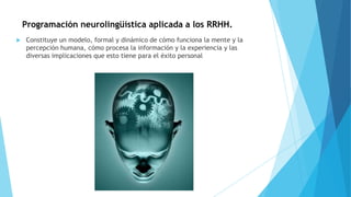 Programación neurolingüística aplicada a los RRHH.
 Constituye un modelo, formal y dinámico de cómo funciona la mente y la
percepción humana, cómo procesa la información y la experiencia y las
diversas implicaciones que esto tiene para el éxito personal
 