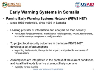 Early Warning Systems in Somalia 
• Famine Early Warning Systems Network (FEWS NET) 
o since 1985 worldwide, since 1995 in Somalia 
o Leading provider of information and analysis on food security 
• Resources for governments, international relief agencies, NGOs, researchers, 
humanitarian response planers, and journalists 
o To project food security outcomes in the future FEWS NET 
develops a set of assumptions 
• regarding likely events, their potential impact, and probable responses of 
__________________________________________ 
FAMINE EARLY WARNING SYSTEMS NETWORK 2 
various actors 
o Assumptions are interpreted in the context of the current conditions 
and local livelihoods to arrive at a most likely scenario 
• Typically for six months 
 