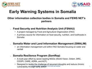 Early Warning Systems in Somalia 
Other information collection bodies in Somalia and FEWS NET’s 
partners 
o Food Security and Nutrition Analysis Unit (FSNAU) 
• A project managed by Food and Agriculture Organization (FAO) 
• A primary source for information on food security, nutrition, and livelihoods in 
__________________________________________ 
FAMINE EARLY WARNING SYSTEMS NETWORK 3 
Somalia 
o Somalia Water and Land Information Management (SWALIM) 
• an information management unit within FAO Somalia focusing on water and 
rainfall 
o Somalia Resilience Program (SomRep) 
• A multi-year effort by seven leading NGOs (World Vision, Oxfam, DRC, 
COOPI, CARE, ADRA, and ACF) 
• Designed to tackle the challenge of recurrent droughts and reduce chronic 
vulnerability through early action 
 
