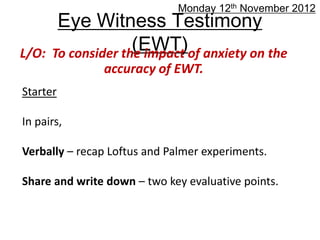 Monday 12th November 2012
        Eye Witness Testimony
L/O:                 (EWT)of anxiety on the
       To consider the impact
               accuracy of EWT.
Starter

In pairs,

Verbally – recap Loftus and Palmer experiments.

Share and write down – two key evaluative points.
 