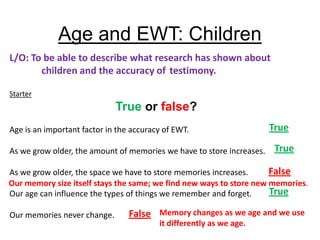 Age and EWT: Children
L/O: To be able to describe what research has shown about
       children and the accuracy of testimony.

Starter
                             True or false?
Age is an important factor in the accuracy of EWT.                     True

As we grow older, the amount of memories we have to store increases.    True

As we grow older, the space we have to store memories increases.     False
Our memory size itself stays the same; we find new ways to store new memories.
Our age can influence the types of things we remember and forget.    True

Our memories never change.       False Memory changes as we age and we use
                                         it differently as we age.
 