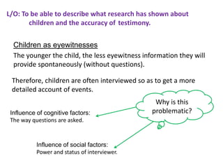 L/O: To be able to describe what research has shown about
       children and the accuracy of testimony.

  Children as eyewitnesses
  The younger the child, the less eyewitness information they will
  provide spontaneously (without questions).

 Therefore, children are often interviewed so as to get a more
 detailed account of events.
                                                 Why is this
 Influence of cognitive factors:                problematic?
 The way questions are asked.


           Influence of social factors:
           Power and status of interviewer.
 