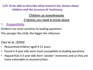 L/O: To be able to describe what research has shown about
        children and the accuracy of testimony.
                      Children as eyewitnesses
                 3 factors you need to know about
1. Suggestibility
Children are more sensitive to leading questions.
The younger the child, the bigger the influence.

Ceci et al. (2000)
• Researched children aged 3-12 years.
• Found 3-4 year olds were most susceptible to leading questions.
• Argued that 3-5 year olds form ‘weaker’ memories and so they are
  more vulnerable to reconstruction.
 