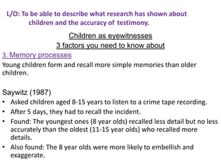 L/O: To be able to describe what research has shown about
        children and the accuracy of testimony.
                      Children as eyewitnesses
                  3 factors you need to know about
3. Memory processes
Young children form and recall more simple memories than older
children.

Saywitz (1987)
• Asked children aged 8-15 years to listen to a crime tape recording.
• After 5 days, they had to recall the incident.
• Found: The youngest ones (8 year olds) recalled less detail but no less
  accurately than the oldest (11-15 year olds) who recalled more
  details.
• Also found: The 8 year olds were more likely to embellish and
  exaggerate.
 