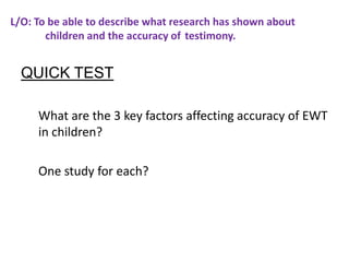 L/O: To be able to describe what research has shown about
       children and the accuracy of testimony.


  QUICK TEST

     What are the 3 key factors affecting accuracy of EWT
     in children?

     One study for each?
 