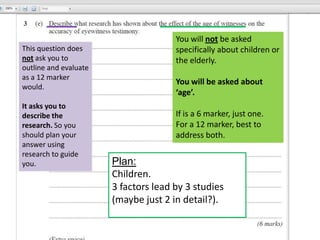 You will not be asked
This question does                    specifically about children or
not ask you to                        the elderly.
outline and evaluate
as a 12 marker
                                      You will be asked about
would.
                                      ‘age’.
It asks you to
describe the                          If is a 6 marker, just one.
research. So you                      For a 12 marker, best to
should plan your                      address both.
answer using
research to guide
you.                   Plan:
                       Children.
                       3 factors lead by 3 studies
                       (maybe just 2 in detail?).
 