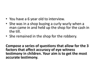 • You have a 6 year old to interview.
• She was in a shop buying a curly wurly when a
  man came in and held up the shop for the cash in
  the till.
• She remained in the shop for the robbery.

Compose a series of questions that allow for the 3
factors that affect accuracy of eye witness
testimony in children. Your aim is to get the most
accurate testimony.
 