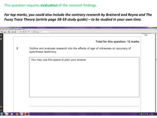 This question requires evaluation of the research findings.

For top marks, you could also include the contrary research by Brainerd and Reyna and The
Fuzzy Trace Theory (article page 58-59 study guide) – to be studied in your own time.
 