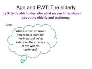 Age and EWT: The elderly
L/O: to be able to describe what research has shown
            about the elderly and testimony.
 Starter

           What are the two issues
            you need to know for
             the impact of being
           elderly on the accuracy
               of eye witness
                 testimony?
 
