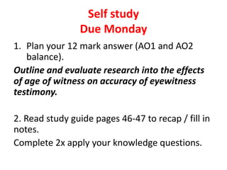 Self study
                Due Monday
1. Plan your 12 mark answer (AO1 and AO2
   balance).
Outline and evaluate research into the effects
of age of witness on accuracy of eyewitness
testimony.

2. Read study guide pages 46-47 to recap / fill in
notes.
Complete 2x apply your knowledge questions.
 