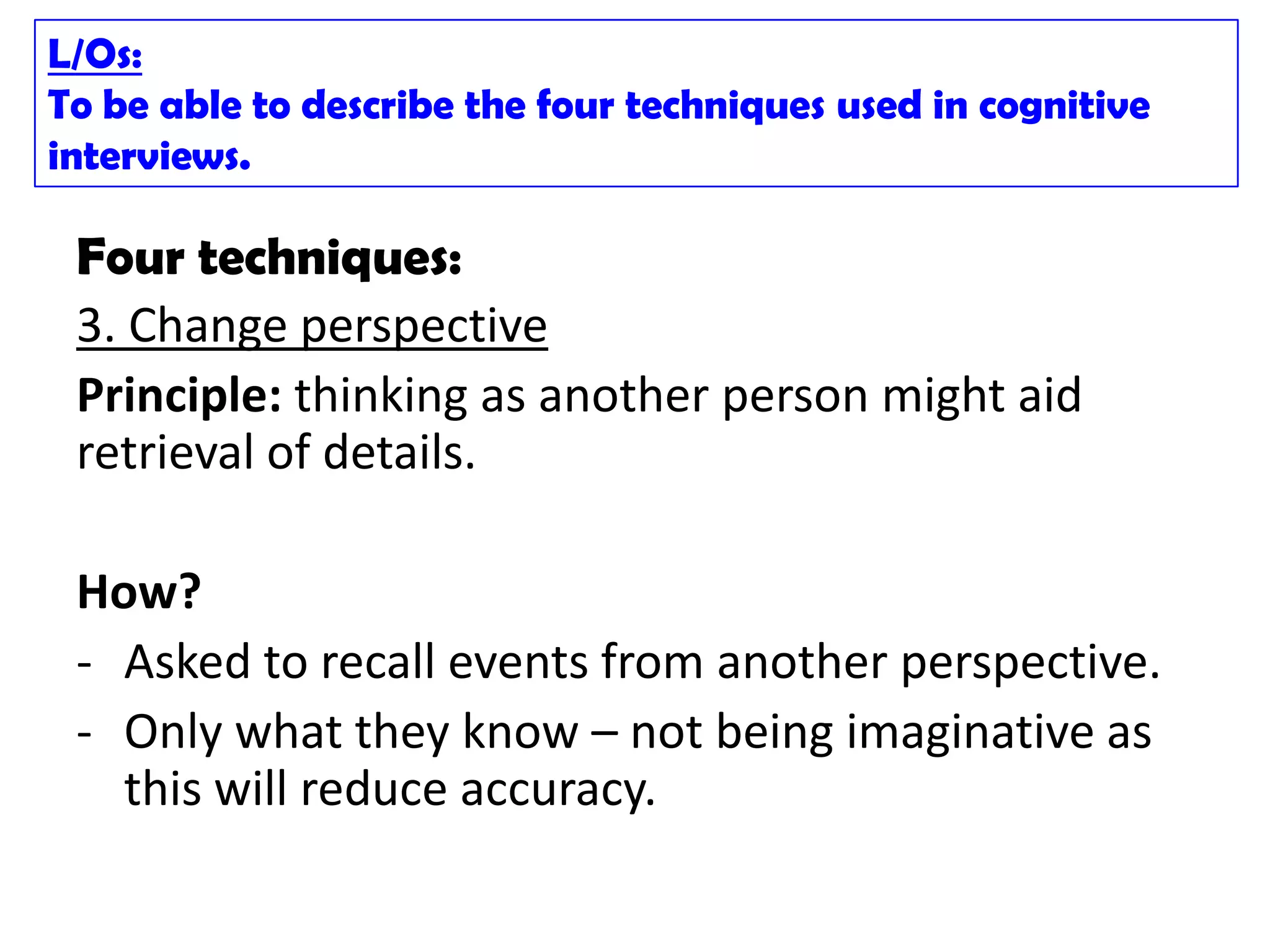 L/Os:
To be able to describe the four techniques used in cognitive
interviews.

 Four techniques:
 3. Change perspective
 Principle: thinking as another person might aid
 retrieval of details.

 How?
 - Asked to recall events from another perspective.
 - Only what they know – not being imaginative as
   this will reduce accuracy.
 