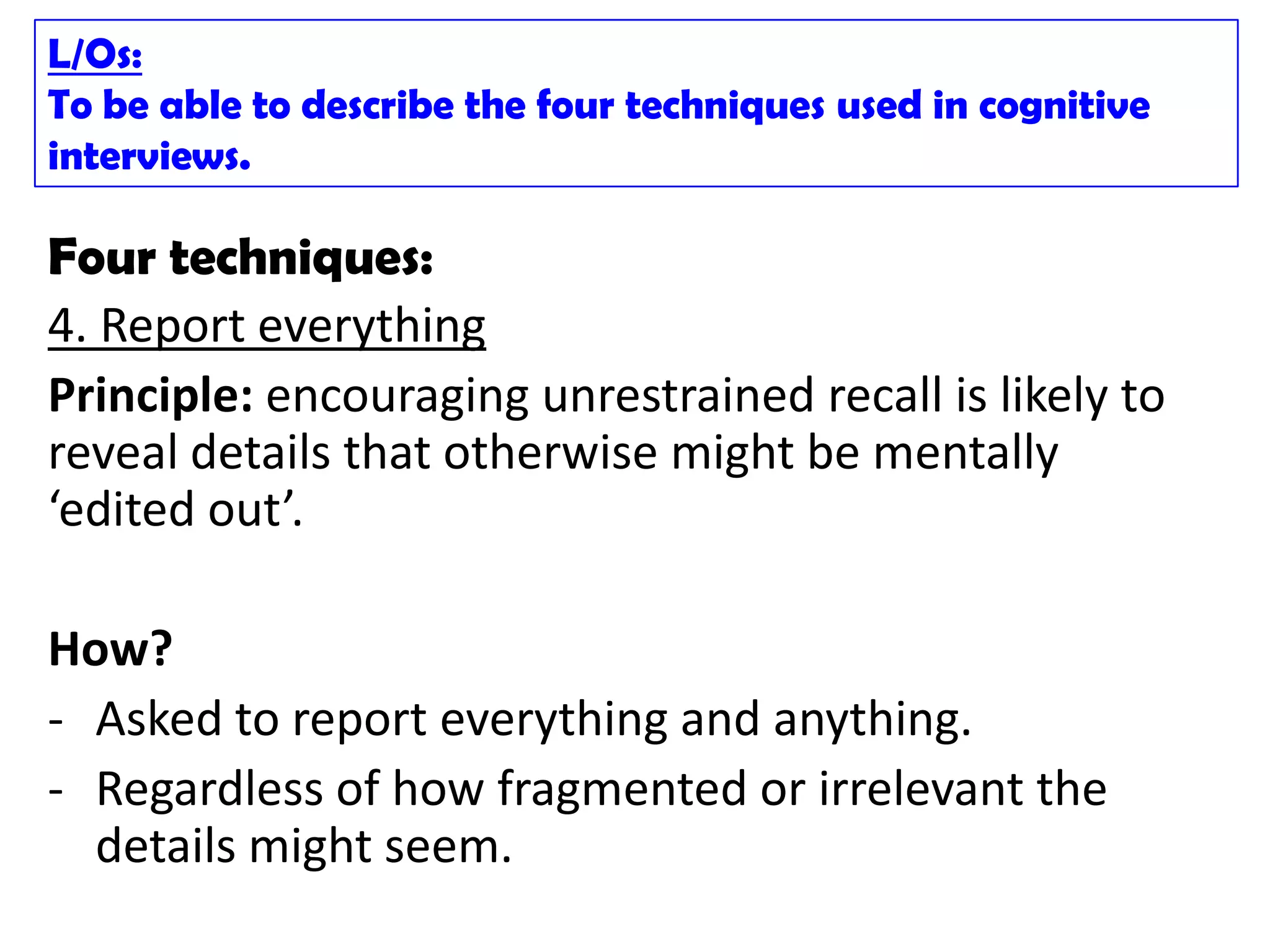 L/Os:
To be able to describe the four techniques used in cognitive
interviews.

Four techniques:
4. Report everything
Principle: encouraging unrestrained recall is likely to
reveal details that otherwise might be mentally
‘edited out’.

How?
- Asked to report everything and anything.
- Regardless of how fragmented or irrelevant the
  details might seem.
 