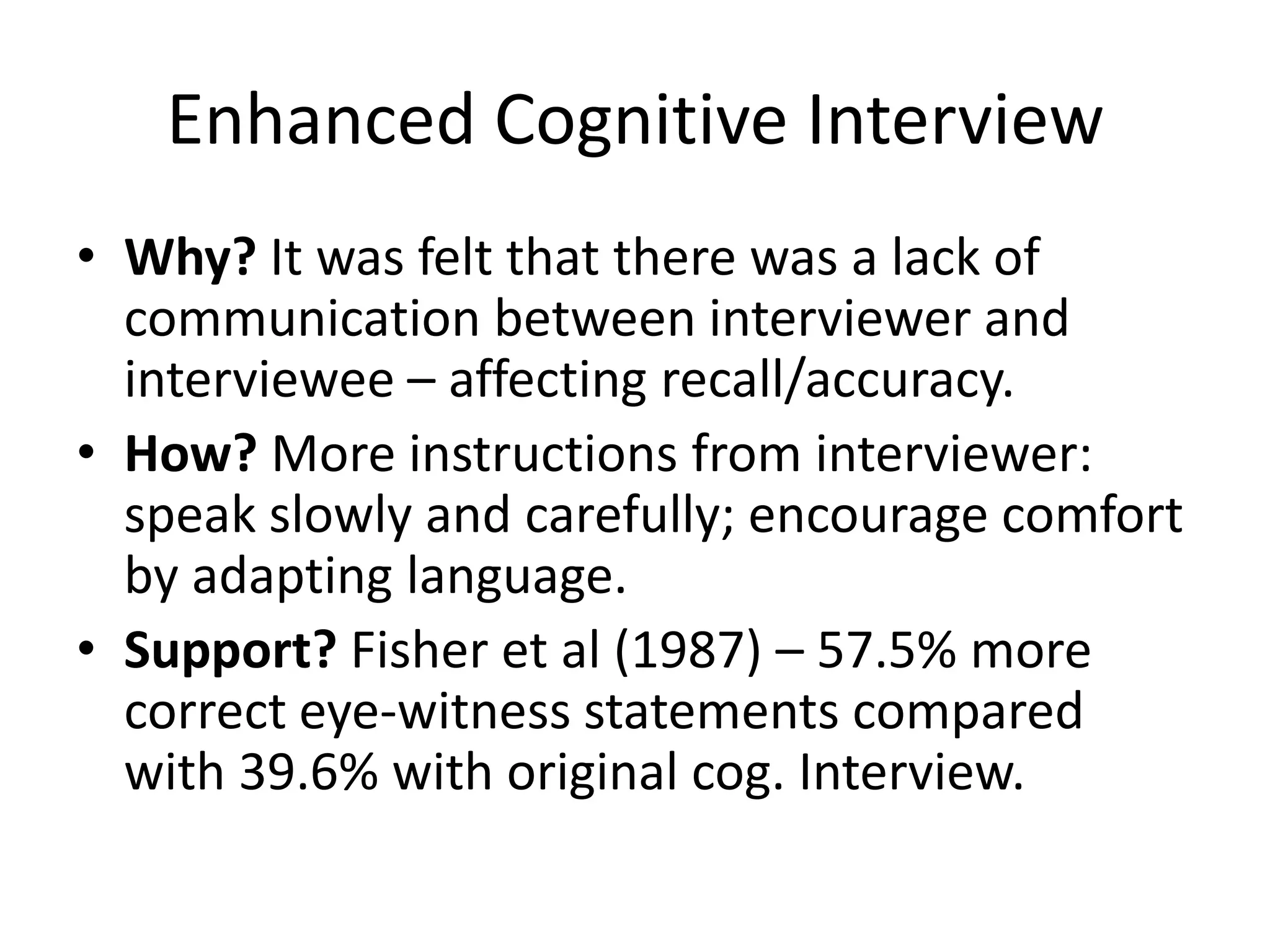 Enhanced Cognitive Interview
• Why? It was felt that there was a lack of
  communication between interviewer and
  interviewee – affecting recall/accuracy.
• How? More instructions from interviewer:
  speak slowly and carefully; encourage comfort
  by adapting language.
• Support? Fisher et al (1987) – 57.5% more
  correct eye-witness statements compared
  with 39.6% with original cog. Interview.
 