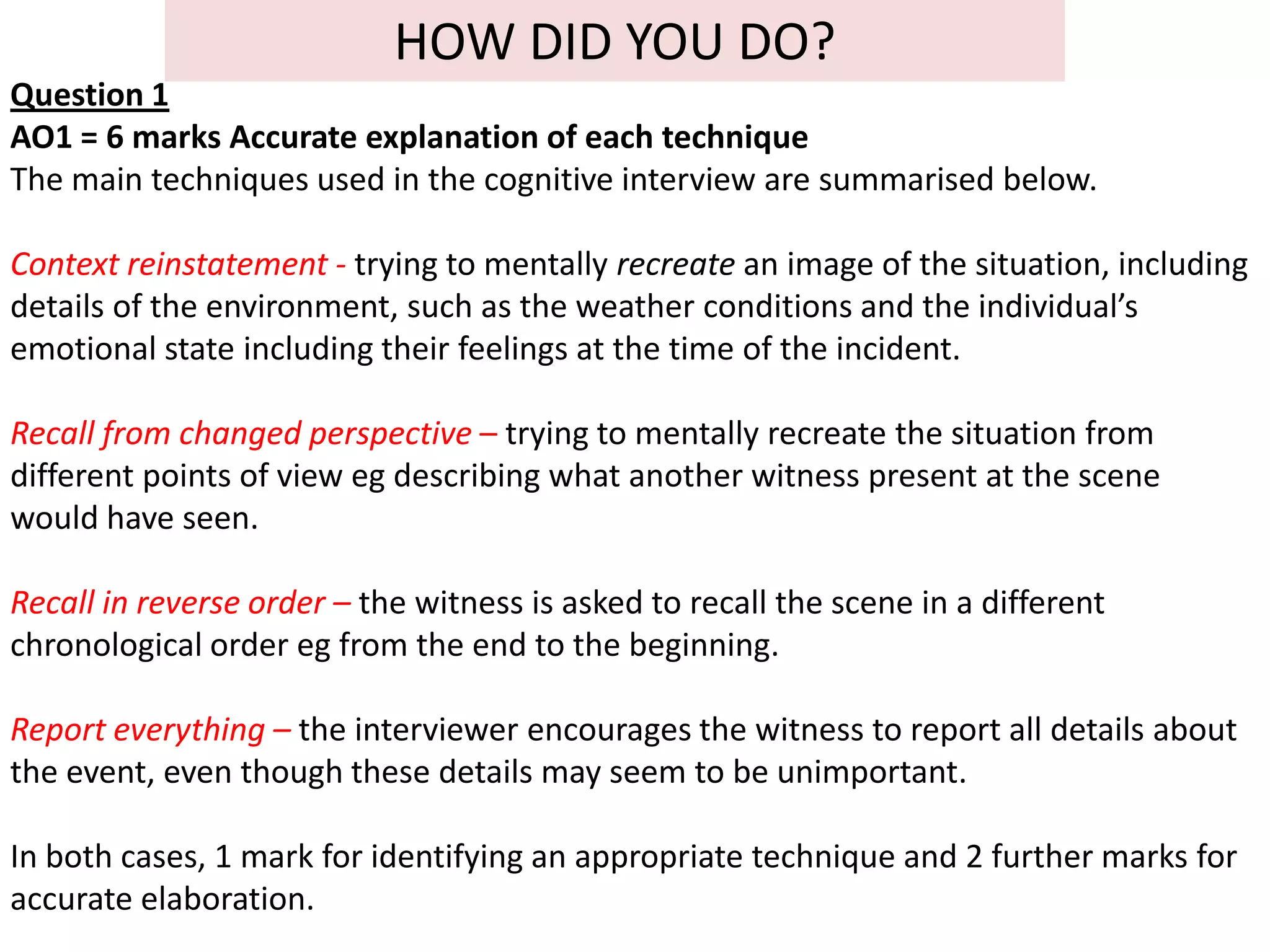 HOW DID YOU DO?
Question 1
AO1 = 6 marks Accurate explanation of each technique
The main techniques used in the cognitive interview are summarised below.

Context reinstatement - trying to mentally recreate an image of the situation, including
details of the environment, such as the weather conditions and the individual’s
emotional state including their feelings at the time of the incident.

Recall from changed perspective – trying to mentally recreate the situation from
different points of view eg describing what another witness present at the scene
would have seen.

Recall in reverse order – the witness is asked to recall the scene in a different
chronological order eg from the end to the beginning.

Report everything – the interviewer encourages the witness to report all details about
the event, even though these details may seem to be unimportant.

In both cases, 1 mark for identifying an appropriate technique and 2 further marks for
accurate elaboration.
 