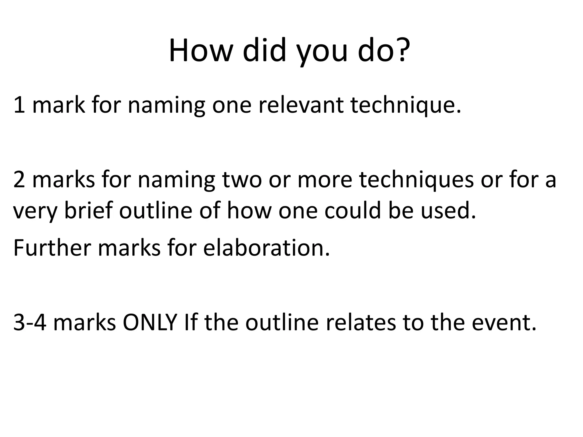 How did you do?
1 mark for naming one relevant technique.

2 marks for naming two or more techniques or for a
very brief outline of how one could be used.
Further marks for elaboration.

3-4 marks ONLY If the outline relates to the event.
 